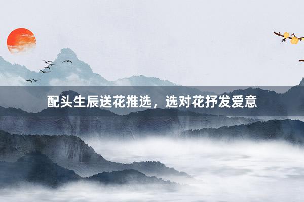 配头生辰送花推选，选对花抒发爱意
